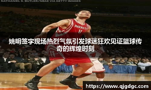 姚明签字现场热烈气氛引发球迷狂欢见证篮球传奇的辉煌时刻