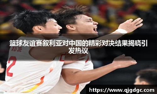 篮球友谊赛叙利亚对中国的精彩对决结果揭晓引发热议